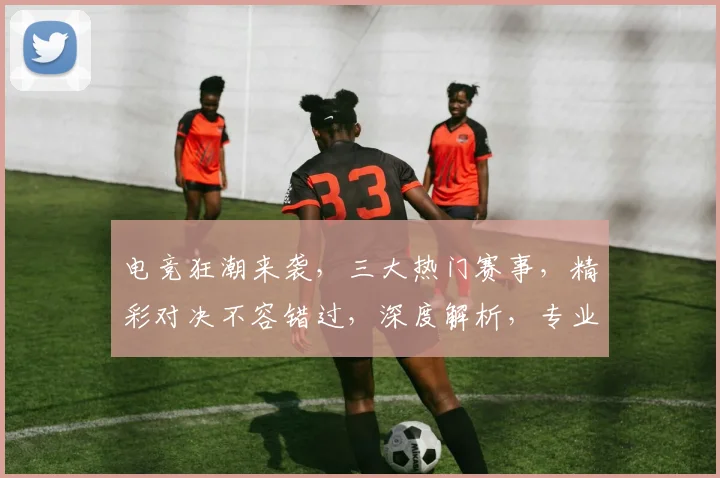 电竞狂潮来袭，三大热门赛事，精彩对决不容错过，深度解析，专业点评，尽在电竞网站