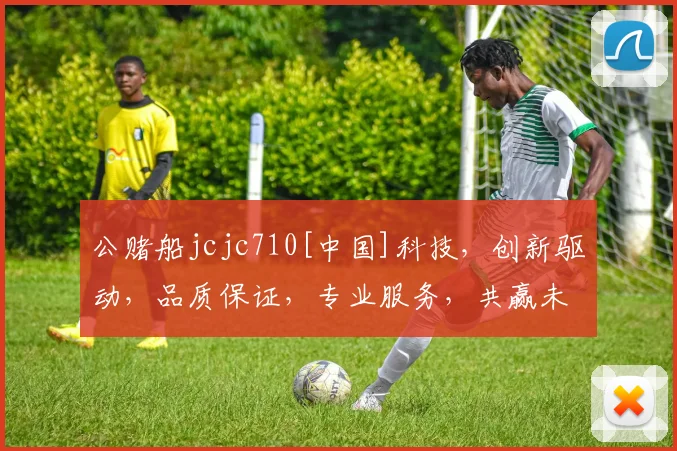 公赌船jcjc710[中国]科技，创新驱动，品质保证，专业服务，共赢未来，三重惊喜，不容错过