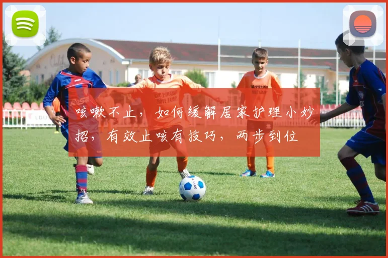 咳嗽不止，如何缓解居家护理小妙招，有效止咳有技巧，两步到位